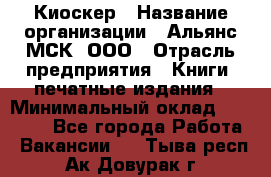 Киоскер › Название организации ­ Альянс-МСК, ООО › Отрасль предприятия ­ Книги, печатные издания › Минимальный оклад ­ 27 000 - Все города Работа » Вакансии   . Тыва респ.,Ак-Довурак г.